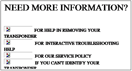 Text Box: NEED MORE INFORMATION?
&nbsp;
 FOR HELP IN REMOVING YOUR TRANSPONDER
&nbsp; FOR INTERACTIVE TROUBLESHOOTING HELP
&nbsp; FOR OUR SERVICE POLICY
&nbsp; IF YOU CAN'T IDENTIFY YOUR TRANSPONDER
&nbsp;
&nbsp;

