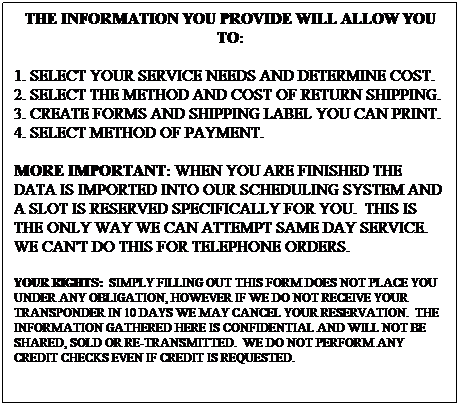 Text Box: THE INFORMATION YOU PROVIDE WILL ALLOW YOU TO:
1. SELECT YOUR SERVICE NEEDS AND DETERMINE COST.
2. SELECT THE METHOD AND COST OF RETURN SHIPPING.
3. CREATE FORMS AND SHIPPING LABEL YOU CAN PRINT.
4. SELECT METHOD OF PAYMENT. 
MORE IMPORTANT: WHEN YOU ARE FINISHED THE DATA IS IMPORTED INTO OUR SCHEDULING SYSTEM AND A SLOT IS RESERVED SPECIFICALLY FOR YOU.&nbsp; THIS IS THE ONLY WAY WE CAN ATTEMPT SAME DAY SERVICE.&nbsp; WE CAN'T DO THIS FOR TELEPHONE ORDERS.
YOUR RIGHTS: &nbsp;SIMPLY FILLING OUT THIS FORM DOES NOT PLACE YOU UNDER ANY OBLIGATION, HOWEVER IF WE DO NOT RECEIVE YOUR TRANSPONDER IN 10 DAYS WE MAY CANCEL YOUR RESERVATION.&nbsp; THE INFORMATION GATHERED HERE IS CONFIDENTIAL AND WILL NOT BE SHARED, SOLD OR RE-TRANSMITTED.&nbsp; WE DO NOT PERFORM ANY CREDIT CHECKS EVEN IF CREDIT IS REQUESTED.
&nbsp;
